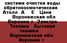 система очистки воды обратноосмотическая  “Атолл“ А-560Е › Цена ­ 3 500 - Воронежская обл., Воронеж г. Электро-Техника » Бытовая техника   . Воронежская обл.,Воронеж г.